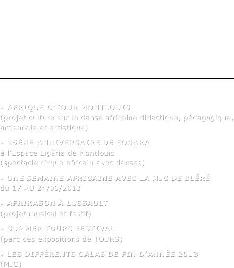 Programmation des manifestations culturelles et artistiques  2012/2013
SOIRÉES & SPECTACLES

￼
LES PROJETS :
• Afrique O‘Tour MONTLOUIS (projet culture sur la danse africaine didactique, pédagogique, artisanale et artistique)• 15ème anniversaire de FOGARA à l’Espace Ligéria de Montlouis (spectacle cirque africain avec danses)• Une semaine Africaine avec la MJC DE BLÉRÉ du 17 AU 24/05/2013    • AFRIKASON à LUSSAULT (projet musical et festif)• SUMMER Tours festival (parc des expositions de TOURS)• Les différents galas de fin d’année 2013 (MJC)

















































